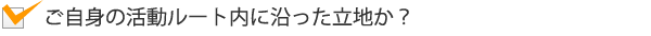 ご自身の活動ルート内に沿った立地か?