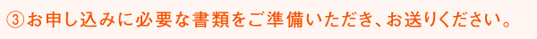 ③お申し込みに必要な書類をご準備いただき、お送りください。
