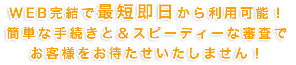 最短で即日から利用可能!簡単な手続き&スピーディな審査でお客様をお待たせしません!