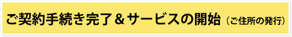 ご契約手続き完了&サービスの開始(ご住所の発行)